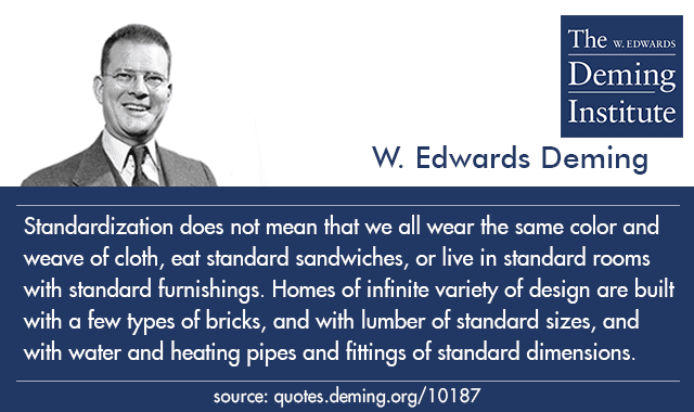 Standardization does not mean that we all wear the same color and weave of cloth, eat standard sandwiches, or live in standard rooms with standard furnishings. Homes of infinite variety of design are built with a few types of bricks, and with lumber of standard sizes, and with water and heating pipes and fittings of standard dimensions. - W. Edwards Deming