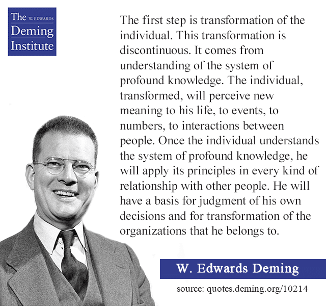 Quote text from image: The first step is transformation of the individual. This transformation is discontinuous. It comes from understanding of the system of profound knowledge.The individual, transformed, will perceive new meaning to his life, to events, to numbers, to interactions between people. Once the individual understands the system of profound knowledge, he will apply its principles in every kind of relationship with other people. He will have a basis for judgment of his own decisions and for transformation of the organizations that he belongs to.