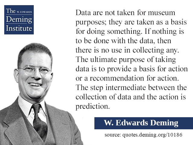 quote image - "Data are not taken for museum purposes; they are taken as a basis for doing something. If nothing is to be done with the data, then there is no use in collecting any. The ultimate purpose of taking data is to provide a basis for action or a recommendation for action. The step intermediate between the collection of data and the action is prediction."